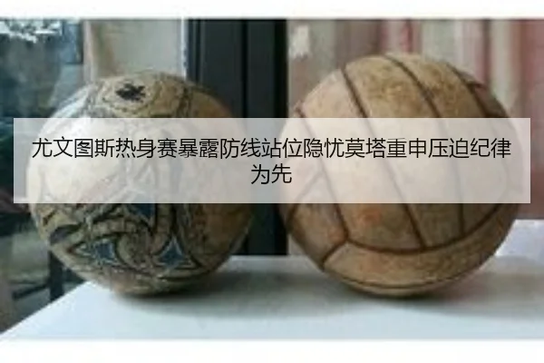 尤文图斯热身赛暴露防线站位隐忧莫塔重申压迫纪律为先