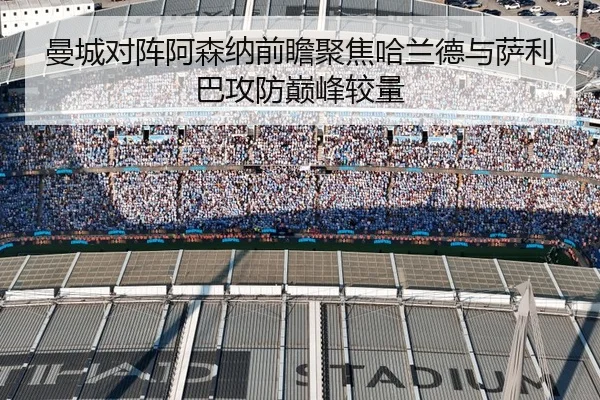 曼城对阵阿森纳前瞻聚焦哈兰德与萨利巴攻防巅峰较量