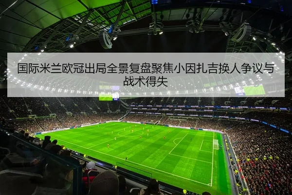 国际米兰欧冠出局全景复盘聚焦小因扎吉换人争议与战术得失